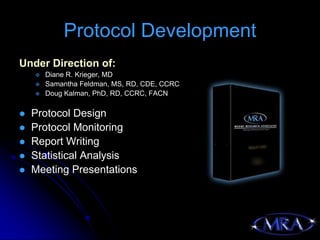 Protocol Development
Under Direction of:
       Diane R. Krieger, MD
       Samantha Feldman, MS, RD, CDE, CCRC
       Doug Kalman, PhD, RD, CCRC, FACN

   Protocol Design
   Protocol Monitoring
   Report Writing
   Statistical Analysis
   Meeting Presentations
 