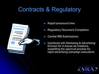 Contracts & Regulatory

            Rapid turnaround time

            Regulatory Document Completion

            Central IRB Submissions

            Interfaced with Marketing & Advertising
             Division for in-house ad creations,
             expediting the approval process for
             rapid advertising campaign executions
 