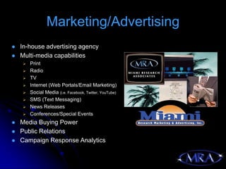 Marketing/Advertising
   In-house advertising agency
   Multi-media capabilities
       Print
       Radio
       TV
       Internet (Web Portals/Email Marketing)
       Social Media (i.e. Facebook, Twitter, YouTube)
       SMS (Text Messaging)
       News Releases
       Conferences/Special Events
   Media Buying Power
   Public Relations
   Campaign Response Analytics
 