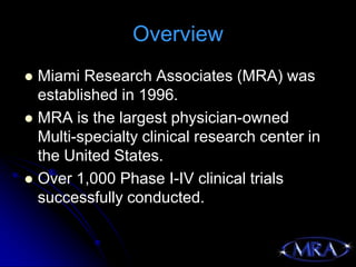 Overview
 Miami Research Associates (MRA) was
  established in 1996.
 MRA is the largest physician-owned
  Multi-specialty clinical research center in
  the United States.
 Over 1,000 Phase I-IV clinical trials
  successfully conducted.
 