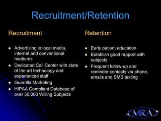 Recruitment/Retention
Recruitment                            Retention

   Advertising in local media,           Early patient education
    internet and conventional             Establish good rapport with
    mediums                                subjects
   Dedicated Call Center with state      Frequent follow-up and
    of the art technology and              reminder contacts via phone,
    experienced staff                      emails and SMS texting
   Guerrilla Marketing
   HIPAA Compliant Database of
    over 30,000 Willing Subjects
 