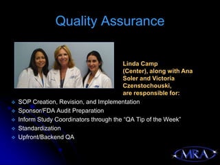 Quality Assurance

                                         Linda Camp
                                         (Center), along with Ana
                                         Soler and Victoria
                                         Czenstochouski,
                                         are responsible for:
   SOP Creation, Revision, and Implementation
   Sponsor/FDA Audit Preparation
   Inform Study Coordinators through the “QA Tip of the Week”
   Standardization
   Upfront/Backend QA
 
