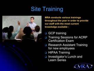 Site Training
     MRA conducts various trainings
     throughout the year in order to provide
     our staff with the most current
     knowledge available :

        GCP training
        Training Sessions for ACRP
         Certification Exam
        Research Assistant Training
         for new employees
        HIPAA Training
        Investigator’s Lunch and
         Learn Series
 