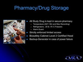 Pharmacy/Drug Storage

       All Study Drug is kept in secure pharmacy
           Temperature (24/7, Min and Max Recording)
           Refrigerators, -20 & -70 C Freezers
           Alarm Guard
       Strictly enforced limited access
       Biosafety Cabinet Level 2 Certified Hood
       Backup-Generator in case of power failure
 