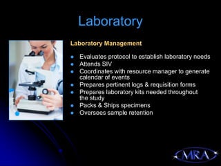 Laboratory
Laboratory Management

   Evaluates protocol to establish laboratory needs
   Attends SIV
   Coordinates with resource manager to generate
    calendar of events
   Prepares pertinent logs & requisition forms
   Prepares laboratory kits needed throughout
    the study
   Packs & Ships specimens
   Oversees sample retention
 