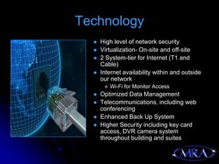 Technology
     High level of network security
     Virtualization- On-site and off-site
     2 System-tier for Internet (T1 and
      Cable)
     Internet availability within and outside
      our network
          Wi-Fi for Monitor Access
     Optimized Data Management
     Telecommunications, including web
      conferencing
     Enhanced Back Up System
     Higher Security including key card
      access, DVR camera system
      throughout building and suites
 
