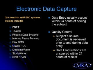 Electronic Data Capture
Our research staff EDC systems      Data Entry usually occurs
training includes                    within 24 hours of seeing
                                     the subject
      I*NET
      Trialink                     Quality Control
      Phoenix Data Systems
                                      Subject’s source
      Inform / Phase Forward          document is reviewed
      Flex DMS                        prior to and during data
      Oracle RDC                      entry
      Medidata/Rave                  Data Clarifications are
      StudyWorks                      answered within 24
      QDS DEAS                        hours of receipt
 