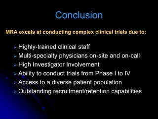 Conclusion
MRA excels at conducting complex clinical trials due to:

    Highly-trained clinical staff
    Multi-specialty physicians on-site and on-call
    High Investigator Involvement
    Ability to conduct trials from Phase I to IV
    Access to a diverse patient population
    Outstanding recruitment/retention capabilities
 