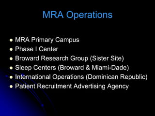 MRA Operations

   MRA Primary Campus
   Phase I Center
   Broward Research Group (Sister Site)
   Sleep Centers (Broward & Miami-Dade)
   International Operations (Dominican Republic)
   Patient Recruitment Advertising Agency
 
