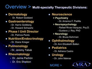 Overview > Multi-specialty Therapeutic Divisions:
   Dermatology                  Neuroscience
     -   Dr. Robert Goddard       > Psychiatry
   Gastroenterology                  - Dr. Americo F. Padilla
     - Dr. Harris Goldberg        > Neuropsychology
     - Dr. Howard Schwartz            - Rafael Rivas-Vazquez, Psy.D.
                                      - Gustavo J. Rey, PhD
   Phase I Unit Director
     - Dr. Patricia Pardo         > Neurology
                                      - Dr. Bruce Kohrman
   Nutrition/Endocrinology
     - Dr. Diane Krieger
                                 Ophthalmology
                                  - Dr. Ann Elizabeth Ballen
   Pulmonology
                                 Pediatrics
     - Dr. Jeremy Tabak           - Dr. Adriana Castro
   Rheumatology                 Urology
     - Dr. Jaime Pachón           - Dr. John Mekras
     - Dr. Eric Sheldon
                              MORE >
 