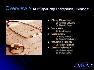 Overview > Multi-specialty Therapeutic Divisions:

                           Sleep Disorders
                            -   Dr. Howard Schwartz
                            -   Dr. Timothy Grant
                           Vaccines
                            -   Dr. Eric Sheldon
                           Cardiology
                            -   Dr. Harry Aldrich
                            -   Dr. Abbe Rosenbaum
                           Women’s Health
                            -   Dr. Robert Feldman
                           Anesthesiology
                            -   Dr. Michael Meister
                            -   Dr. Guillermo Pol
 