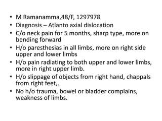 • M Ramanamma,48/F, 1297978
• Diagnosis – Atlanto axial dislocation
• C/o neck pain for 5 months, sharp type, more on
bending forward
• H/o paresthesias in all limbs, more on right side
upper and lower limbs
• H/o pain radiating to both upper and lower limbs,
more in right upper limb.
• H/o slippage of objects from right hand, chappals
from right feet,.
• No h/o trauma, bowel or bladder complains,
weakness of limbs.
 