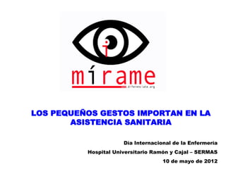 LOS PEQUEÑOS GESTOS IMPORTAN EN LA
       ASISTENCIA SANITARIA

                      Día Internacional de la Enfermería
          Hospital Universitario Ramón y Cajal – SERMAS
                                    10 de mayo de 2012
 