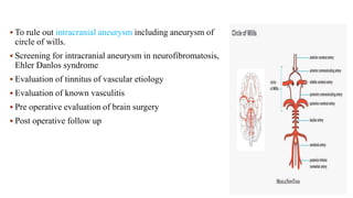  To rule out intracranial aneurysm including aneurysm of
circle of wills.
 Screening for intracranial aneurysm in neurofibromatosis,
Ehler Danlos syndrome
 Evaluation of tinnitus of vascular etiology
 Evaluation of known vasculitis
 Pre operative evaluation of brain surgery
 Post operative follow up
 