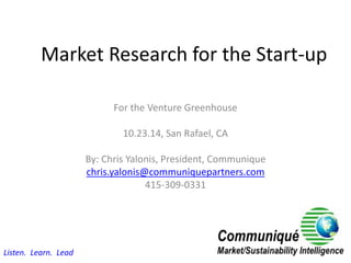 Market Research for the Start-up
For the Venture Greenhouse
10.23.14, San Rafael, CA
By: Chris Yalonis, President, Communique
chris.yalonis@communiquepartners.com
415-309-0331
Listen. Learn. Lead
 