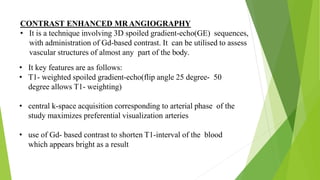 CONTRAST ENHANCED MRANGIOGRAPHY
• It is a technique involving 3D spoiled gradient-echo(GE) sequences,
with administration of Gd-based contrast. It can be utilised to assess
vascular structures of almost any part of the body.
• It key features are as follows:
• T1- weighted spoiled gradient-echo(flip angle 25 degree- 50
degree allows T1- weighting)
• central k-space acquisition corresponding to arterial phase of the
study maximizes preferential visualization arteries
• use of Gd- based contrast to shorten T1-interval of the blood
which appears bright as a result
 