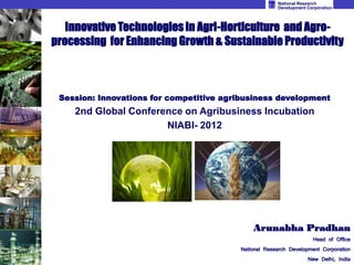 National Research
                                                      Development Corporation



   Innovative Technologies in Agri-Horticulture and Agro-
processing for Enhancing Growth & Sustainable Productivity



 Session: Innovations for competitive agribusiness development
    2nd Global Conference on Agribusiness Incubation
                      NIABI- 2012




                                             Arunabha Pradhan
                                                                   Head of Office
                                         National Research Development Corporation
                                                                  New Delhi, India
 