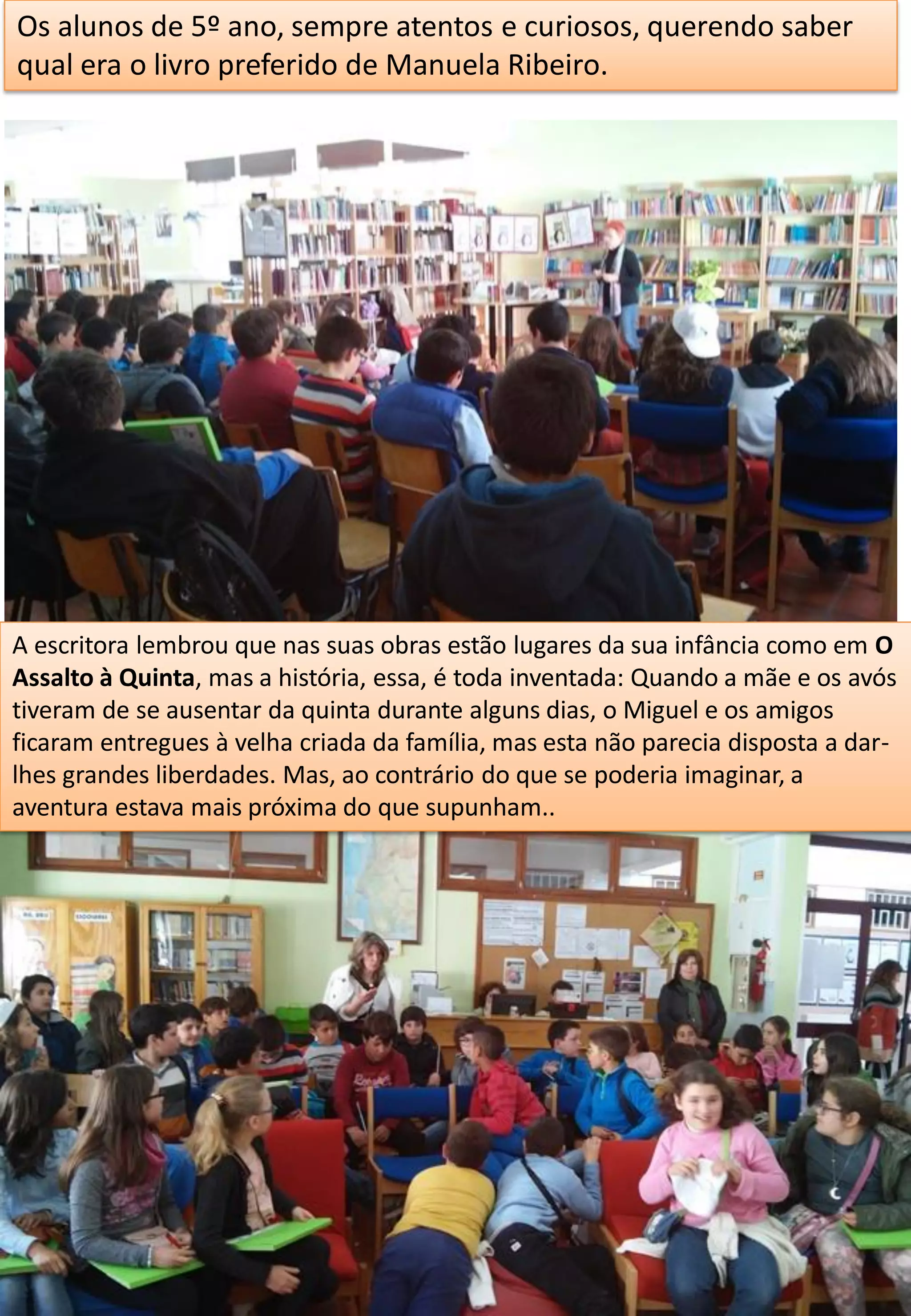 Os alunos de 5º ano, sempre atentos e curiosos, querendo saber
qual era o livro preferido de Manuela Ribeiro.
A escritora lembrou que nas suas obras estão lugares da sua infância como em O
Assalto à Quinta, mas a história, essa, é toda inventada: Quando a mãe e os avós
tiveram de se ausentar da quinta durante alguns dias, o Miguel e os amigos
ficaram entregues à velha criada da família, mas esta não parecia disposta a dar-
lhes grandes liberdades. Mas, ao contrário do que se poderia imaginar, a
aventura estava mais próxima do que supunham..
 