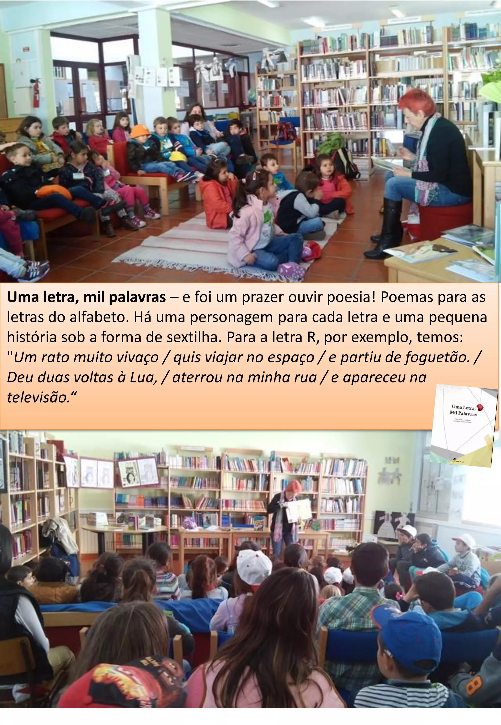 Uma letra, mil palavras – e foi um prazer ouvir poesia! Poemas para as
letras do alfabeto. Há uma personagem para cada letra e uma pequena
história sob a forma de sextilha. Para a letra R, por exemplo, temos:
"Um rato muito vivaço / quis viajar no espaço / e partiu de foguetão. /
Deu duas voltas à Lua, / aterrou na minha rua / e apareceu na
televisão.“
 