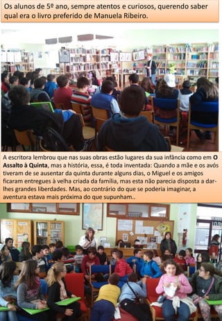 Os alunos de 5º ano, sempre atentos e curiosos, querendo saber
qual era o livro preferido de Manuela Ribeiro.
A escritora lembrou que nas suas obras estão lugares da sua infância como em O
Assalto à Quinta, mas a história, essa, é toda inventada: Quando a mãe e os avós
tiveram de se ausentar da quinta durante alguns dias, o Miguel e os amigos
ficaram entregues à velha criada da família, mas esta não parecia disposta a dar-
lhes grandes liberdades. Mas, ao contrário do que se poderia imaginar, a
aventura estava mais próxima do que supunham..
 