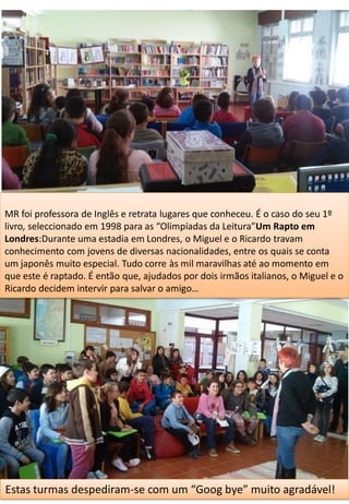 MR foi professora de Inglês e retrata lugares que conheceu. É o caso do seu 1º
livro, seleccionado em 1998 para as “Olimpíadas da Leitura”Um Rapto em
Londres:Durante uma estadia em Londres, o Miguel e o Ricardo travam
conhecimento com jovens de diversas nacionalidades, entre os quais se conta
um japonês muito especial. Tudo corre às mil maravilhas até ao momento em
que este é raptado. É então que, ajudados por dois irmãos italianos, o Miguel e o
Ricardo decidem intervir para salvar o amigo…
Estas turmas despediram-se com um “Goog bye” muito agradável!
 