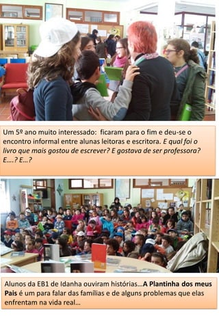Um 5º ano muito interessado: ficaram para o fim e deu-se o
encontro informal entre alunas leitoras e escritora. E qual foi o
livro que mais gostou de escrever? E gostava de ser professora?
E….? E…?
Alunos da EB1 de Idanha ouviram histórias…A Plantinha dos meus
Pais é um para falar das famílias e de alguns problemas que elas
enfrentam na vida real…
 