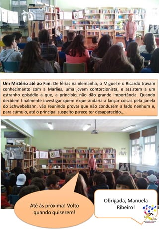 Um Mistério até ao Fim: De férias na Alemanha, o Miguel e o Ricardo travam
conhecimento com a Marlies, uma jovem contorcionista, e assistem a um
estranho episódio a que, a princípio, não dão grande importância. Quando
decidem finalmente investigar quem é que andaria a lançar coisas pela janela
do Schwebebahn, vão reunindo provas que não conduzem a lado nenhum e,
para cúmulo, até o principal suspeito parece ter desaparecido...
Até às próxima! Volto
quando quiserem!
Obrigada, Manuela
Ribeiro!
 
