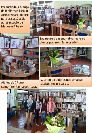 Preparando o espaço
da Biblioteca Escolar
José Silvestre Ribeiro
para as sessões de
apresentação de
Manuela Ribeiro
Exemplares das suas obras para os
alunos poderem folhear e ler.
O arranjo de flores que uma das
assistentes preparou.Alunos de 7º ano
cumprimentam a escritora.
 
