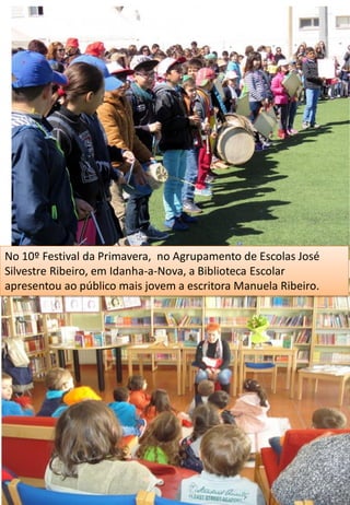 No 10º Festival da Primavera, no Agrupamento de Escolas José
Silvestre Ribeiro, em Idanha-a-Nova, a Biblioteca Escolar
apresentou ao público mais jovem a escritora Manuela Ribeiro.
 