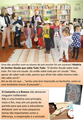 Uma das sessões com os alunos do pré-escolar foi um sucesso! História
do Senhor Sisudo que sabia Tudo Tudo: "O Senhor Sisudo sabia tudo
tudo. Por isso era sisudo. Ou então sabia tudo por ser sisudo." Mas,
apesar de saber tudo tudo, parece que afinal não sabia mesmo tudo -
não sabia sorrir!
Até ao dia em que ..."sentiu uma leve impressão na bochecha, como se
uma borboleta tivesse lá pousado"...
O Castanho e o Branco não deixaram
ninguém indiferente!
Não é uma história com princípio,
meio e fim, mas sim um ponto de
partida para que pais e educadores
debatam com os mais pequenos
temas tão importantes como a
diferença, a cooperação e a amizade
 