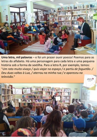 Uma letra, mil palavras – e foi um prazer ouvir poesia! Poemas para as
letras do alfabeto. Há uma personagem para cada letra e uma pequena
história sob a forma de sextilha. Para a letra R, por exemplo, temos:
"Um rato muito vivaço / quis viajar no espaço / e partiu de foguetão. /
Deu duas voltas à Lua, / aterrou na minha rua / e apareceu na
televisão.“
 