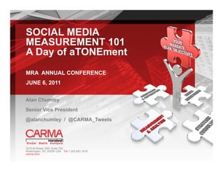 SOCIAL MEDIA
MEASUREMENT 101
A Day of aTONEment
MRA ANNUAL CONFERENCE
JUNE 6, 2011


Alan Chumley
Senior Vice President
@alanchumley / @CARMA_Tweets
@ l   h l      @CARMA T   t




1615 M Street, NW; Suite 750
Washington, DC 20036 USA Tel 1.202.842.1818
carma.com
 