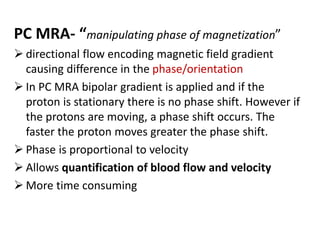 PC MRA- “manipulating phase of magnetization”
 directional flow encoding magnetic field gradient
causing difference in the phase/orientation
 In PC MRA bipolar gradient is applied and if the
proton is stationary there is no phase shift. However if
the protons are moving, a phase shift occurs. The
faster the proton moves greater the phase shift.
 Phase is proportional to velocity
 Allows quantification of blood flow and velocity
 More time consuming
 