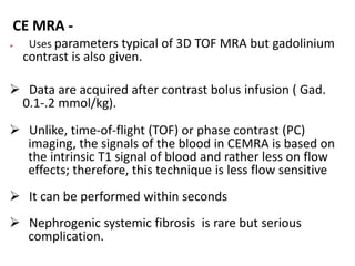 CE MRA -
 Uses parameters typical of 3D TOF MRA but gadolinium
contrast is also given.
 Data are acquired after contrast bolus infusion ( Gad.
0.1-.2 mmol/kg).
 Unlike, time-of-flight (TOF) or phase contrast (PC)
imaging, the signals of the blood in CEMRA is based on
the intrinsic T1 signal of blood and rather less on flow
effects; therefore, this technique is less flow sensitive
 It can be performed within seconds
 Nephrogenic systemic fibrosis is rare but serious
complication.
 
