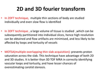 • In 2DFT technique, multiple thin sections of body are studied
individually and even slow flow is identified
• In 3DFT technique , a large volume of tissue is studied ,which can be
subsequently partitioned into individual slices, hence high resolution
can be obtained and flow artifacts are minimised, and less likely to be
affected by loops and tortusity of vessels
• MOTSA(multiple overlapping thin slab acquisition): prevents proton
saturation across the slab. This technique have advantage of both 2D
and 3D studies. It is better than 3D TOF MRA in correctly identifying
vascular loops and tortusity, and have lesser chances of
overestimating carotid stenosis.
2D and 3D fourier transform
 