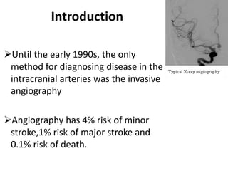 Until the early 1990s, the only
method for diagnosing disease in the
intracranial arteries was the invasive
angiography
Angiography has 4% risk of minor
stroke,1% risk of major stroke and
0.1% risk of death.
Introduction
 