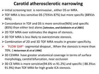 Initial screening test is noninvasive , either DS or MRA.
TOF MRA is less sensitive DS (75%Vs 87%) but more specific (88%Vs
46%).
Concordance in TOF and DS is more sensitive(96%) and specific
(85%) than either test alone.(Johnston, and Goldstein et al 2001)
2D TOF MRA over estimates the degree of stenosis.
3D TOF MRA is less likely to overestimate stenosis.
Combination of 2D and 3D TOF MRA results in greater specificity.
 ‘FLOW GAP’- segmental dropout , When the stenosis is more than
70%. ( Heiserman JE et al 1996)
3D CEMRA have greater anatomical coverage in terms of surface
morphology, carotid bifurcation, near occlusion
3D CE MRA is more sensitive(94.6% vs 91.2%) and specific ( 88.3%vs
91.9%) than TOF MRA for high grade ICA stenosis.
Carotid atherosclerotic narrowing
 