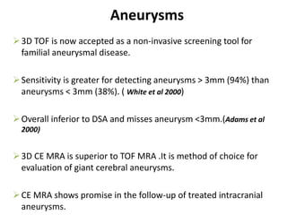 3D TOF is now accepted as a non-invasive screening tool for
familial aneurysmal disease.
Sensitivity is greater for detecting aneurysms > 3mm (94%) than
aneurysms < 3mm (38%). ( White et al 2000)
Overall inferior to DSA and misses aneurysm <3mm.(Adams et al
2000)
3D CE MRA is superior to TOF MRA .It is method of choice for
evaluation of giant cerebral aneurysms.
CE MRA shows promise in the follow-up of treated intracranial
aneurysms.
Aneurysms
 