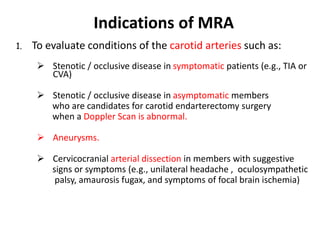 1. To evaluate conditions of the carotid arteries such as:
 Stenotic / occlusive disease in symptomatic patients (e.g., TIA or
CVA)
 Stenotic / occlusive disease in asymptomatic members
who are candidates for carotid endarterectomy surgery
when a Doppler Scan is abnormal.
 Aneurysms.
 Cervicocranial arterial dissection in members with suggestive
signs or symptoms (e.g., unilateral headache , oculosympathetic
palsy, amaurosis fugax, and symptoms of focal brain ischemia)
Indications of MRA
 