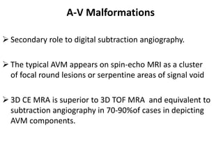  Secondary role to digital subtraction angiography.
 The typical AVM appears on spin-echo MRI as a cluster
of focal round lesions or serpentine areas of signal void
 3D CE MRA is superior to 3D TOF MRA and equivalent to
subtraction angiography in 70-90%of cases in depicting
AVM components.
A-V Malformations
 