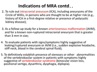 2. To rule out intracranial aneurysm (ICA), including aneurysms of the
Circle of Willis, in persons who are thought to be at higher risk (e.g.,
history of ICA in a first-degree relative or presence of polycystic
kidney disease);
3. As a follow-up study for a known arteriovenous malformation (AVM),
and for a known non-ruptured intracranial aneurysm that is greater
than 3 mm in size;
4. To evaluate patients with signs/symptoms highly suggestive of
leaking/ruptured aneurysm or AVM (i.e., sudden explosive headache,
stiff neck, blood in the cerebral spinal fluid);
5. To definitively establish presence of stenoses or other abnormalities
of the vertebrobasilar system in patients with symptoms highly
suggestive of vertebrobasilar syndrome (binocular vision loss,
positional vertigo, dysarthria, dysphagia, diplopia).
Indications of MRA contd..
 