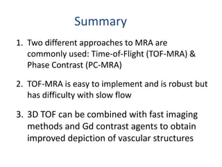 Summary
1. Two different approaches to MRA are
commonly used: Time-of-Flight (TOF-MRA) &
Phase Contrast (PC-MRA)
2. TOF-MRA is easy to implement and is robust but
has difficulty with slow flow
3. 3D TOF can be combined with fast imaging
methods and Gd contrast agents to obtain
improved depiction of vascular structures
 