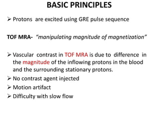 BASIC PRINCIPLES
PRINCIPLES Protons are excited using GRE pulse sequence
TOF MRA- “manipulating magnitude of magnetization”
 Vascular contrast in TOF MRA is due to difference in
the magnitude of the inflowing protons in the blood
and the surrounding stationary protons.
 No contrast agent injected
 Motion artifact
 Difficulty with slow flow
 
