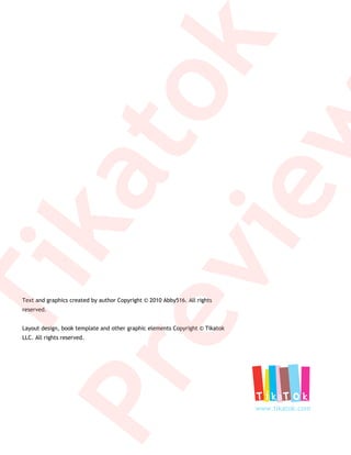k
         to
         w
     ka
      ie
  ev
   Ti

  Text and graphics created by author Copyright © 2010 Abby516. All rights
  reserved.


  Layout design, book template and other graphic elements Copyright © Tikatok
  LLC. All rights reserved.
Pr

                                                                                www.tikatok.com
 