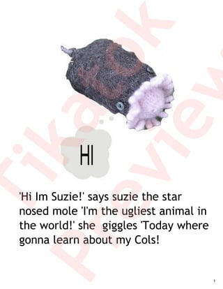 k
         to
         w
     ka
      ie
  ev
   Ti

   'Hi Im Suzie!' says suzie the star
   nosed mole 'I'm the ugliest animal in
   the world!' she giggles 'Today where
Pr

   gonna learn about my Cols!


                                           1
 