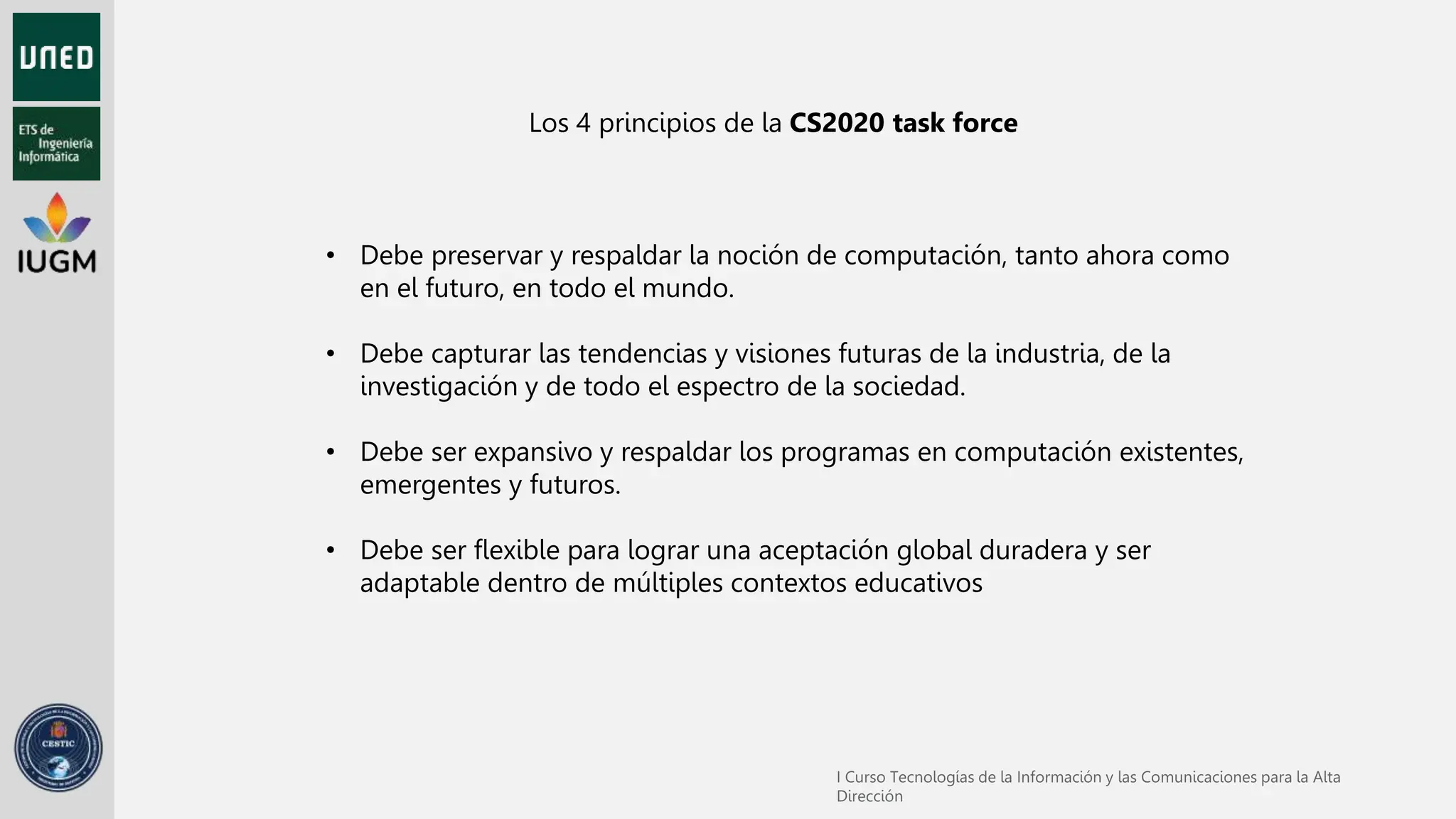 • Debe preservar y respaldar la noción de computación, tanto ahora como
en el futuro, en todo el mundo.
• Debe capturar las tendencias y visiones futuras de la industria, de la
investigación y de todo el espectro de la sociedad.
• Debe ser expansivo y respaldar los programas en computación existentes,
emergentes y futuros.
• Debe ser flexible para lograr una aceptación global duradera y ser
adaptable dentro de múltiples contextos educativos
Los 4 principios de la CS2020 task force
 