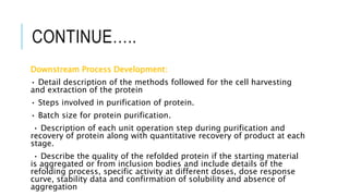 CONTINUE…..
Downstream Process Development:
• Detail description of the methods followed for the cell harvesting
and extraction of the protein
• Steps involved in purification of protein.
• Batch size for protein purification.
• Description of each unit operation step during purification and
recovery of protein along with quantitative recovery of product at each
stage.
• Describe the quality of the refolded protein if the starting material
is aggregated or from inclusion bodies and include details of the
refolding process, specific activity at different doses, dose response
curve, stability data and confirmation of solubility and absence of
aggregation
 