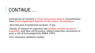 CONTINUE….
Consistency of recovery in three consecutive batches of purification
from three independent batches of cell culture/ fermentation.
Describe post translational variation, if any.
Details of removal of impurities like product related variants &
impurities, and host cell & process related impurities considered to
pose a risk of Immunogenicity (EMEA 1997).
Virus clearance validation studies.
 