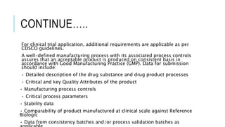 CONTINUE…..
For clinical trial application, additional requirements are applicable as per
CDSCO guidelines.
A well-defined manufacturing process with its associated process controls
assures that an acceptable product is produced on consistent basis in
accordance with Good Manufacturing Practice (GMP). Data for submission
should include:
• Detailed description of the drug substance and drug product processes
• Critical and key Quality Attributes of the product
• Manufacturing process controls
• Critical process parameters
• Stability data
• Comparability of product manufactured at clinical scale against Reference
Biologic
• Data from consistency batches and/or process validation batches as
 