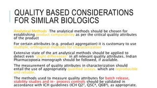 QUALITY BASED CONSIDERATIONS
FOR SIMILAR BIOLOGICS
Analytical Methods :The analytical methods should be chosen for
establishing product comparability as per the critical quality attributes
of the product
For certain attributes (e.g. product aggregation) it is customary to use
multiple, orthogonal methods for characterization
Extensive state of the art analytical methods should be applied to
detect even “slight differences” in all relevant quality attributes. Indian
Pharmacopoeia monograph should be followed, if available.
The measurement of quality attributes in characterization should
entail the use of appropriately qualified assays, which are reproducible
and reliable.
The methods used to measure quality attributes for batch release,
stability studies and in- process controls should be validated in
accordance with ICH guidelines (ICH Q2⁷, Q5C⁸, Q6B⁹), as appropriate.
 